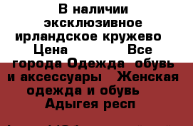 В наличии эксклюзивное ирландское кружево › Цена ­ 38 000 - Все города Одежда, обувь и аксессуары » Женская одежда и обувь   . Адыгея респ.